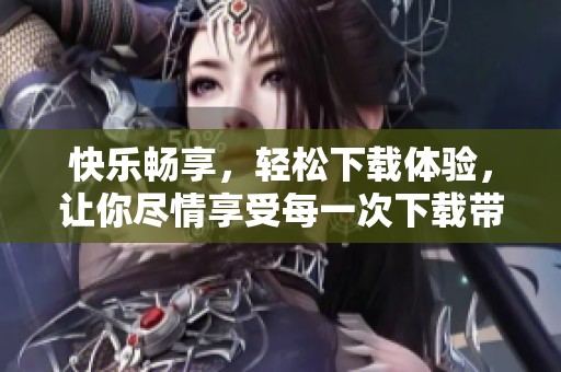 快乐畅享，轻松下载体验，让你尽情享受每一次下载带来的乐趣