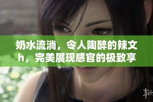 奶水流淌，令人陶醉的辣文h，完美展现感官的极致享受