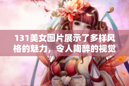 131美女图片展示了多样风格的魅力，令人陶醉的视觉盛宴不可错过