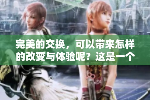 完美的交换，可以带来怎样的改变与体验呢？这是一个值得深思的问题