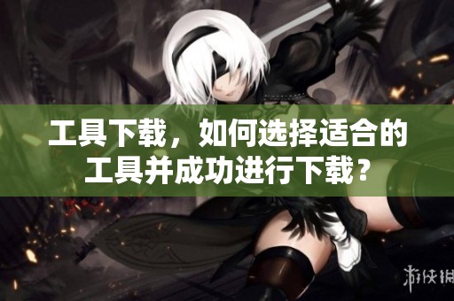 工具下载，如何选择适合的工具并成功进行下载？