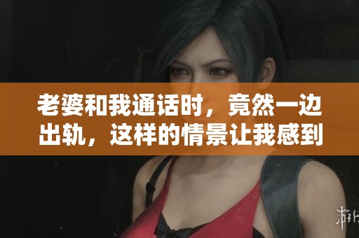 老婆和我通话时，竟然一边出轨，这样的情景让我感到无比震惊