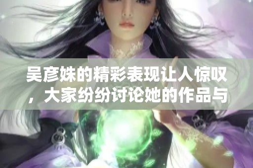 吴彦姝的精彩表现让人惊叹，大家纷纷讨论她的作品与魅力。