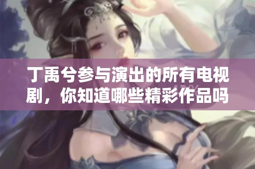 丁禹兮参与演出的所有电视剧，你知道哪些精彩作品吗？一起来回顾一下吧！