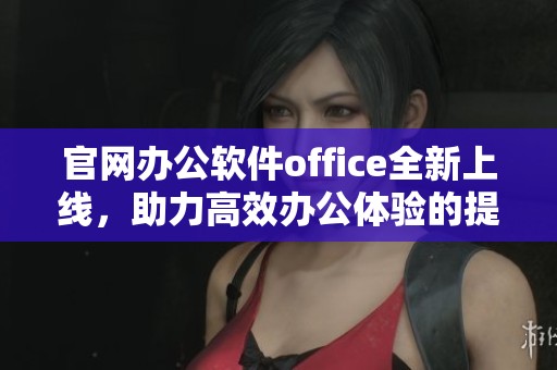 官网办公软件office全新上线，助力高效办公体验的提升