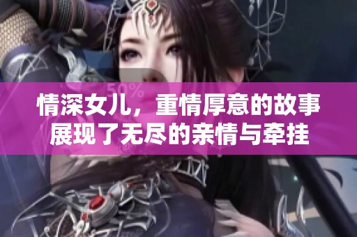 情深女儿，重情厚意的故事展现了无尽的亲情与牵挂