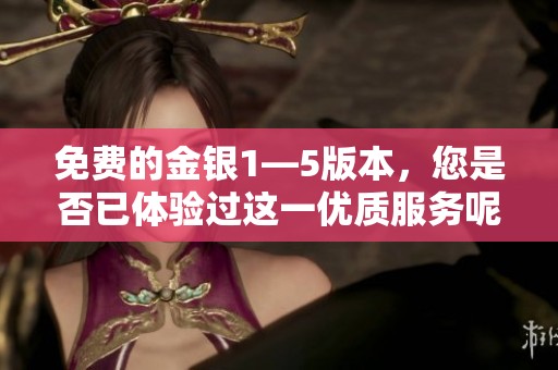 免费的金银1—5版本，您是否已体验过这一优质服务呢