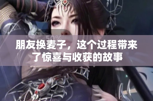 朋友换麦子，这个过程带来了惊喜与收获的故事