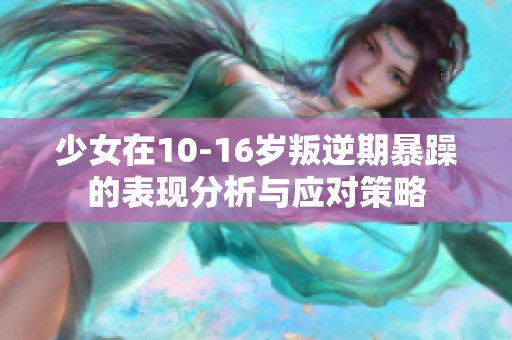 少女在10-16岁叛逆期暴躁的表现分析与应对策略