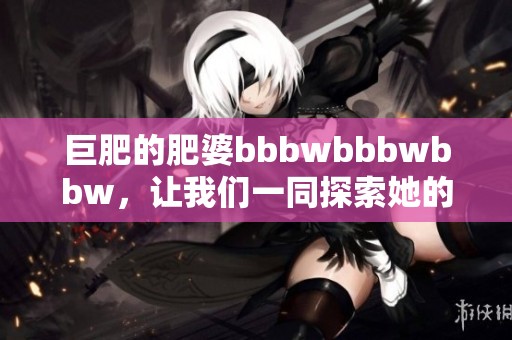 巨肥的肥婆bbbwbbbwbbw，让我们一同探索她的世界与生活。