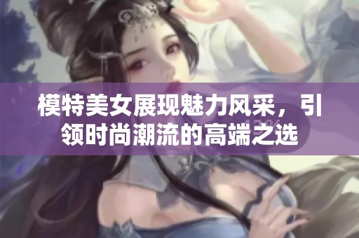 模特美女展现魅力风采，引领时尚潮流的高端之选