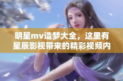 明星mv造梦大全，这里有星辰影视带来的精彩视频内容展示
