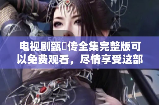 电视剧甄嬛传全集完整版可以免费观看，尽情享受这部经典剧情！
