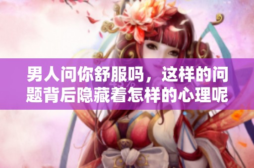男人问你舒服吗，这样的问题背后隐藏着怎样的心理呢