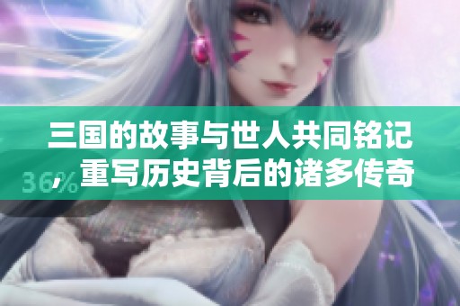 三国的故事与世人共同铭记，重写历史背后的诸多传奇经历