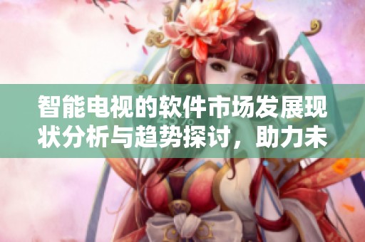 智能电视的软件市场发展现状分析与趋势探讨，助力未来更多可能性。