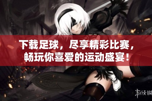 下载足球，尽享精彩比赛，畅玩你喜爱的运动盛宴！