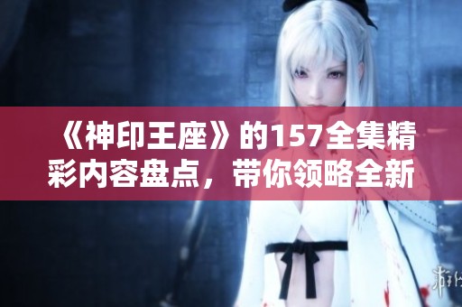 《神印王座》的157全集精彩内容盘点，带你领略全新冒险旅程