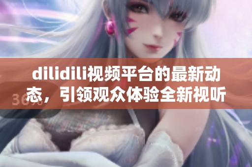 dilidili视频平台的最新动态，引领观众体验全新视听盛宴