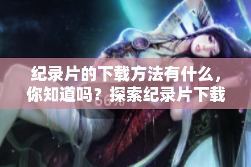 纪录片的下载方法有什么，你知道吗？探索纪录片下载的小技巧及注意事项。