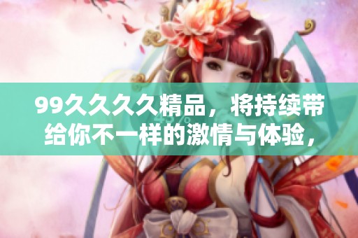 99****精品，将持续带给你不一样的激情与体验，尽情享受这份愉悦吧！