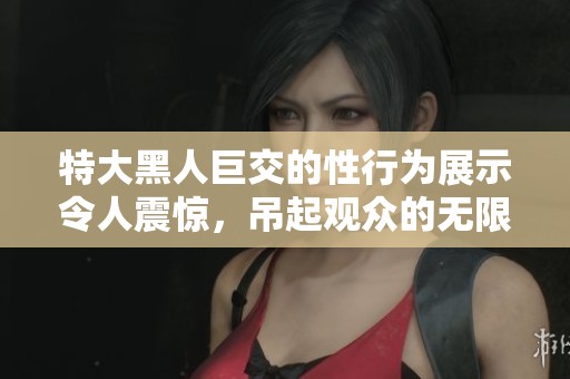特大黑人巨交的性行为展示令人震惊，吊起观众的无限好奇心。