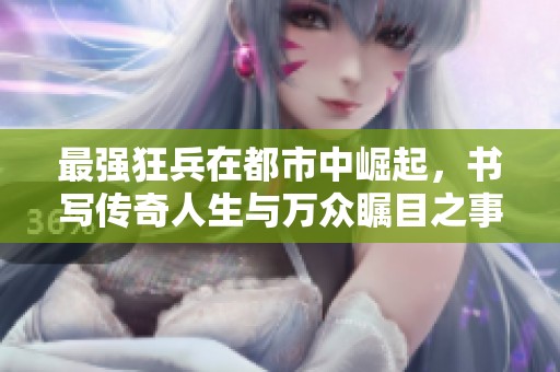 最强狂兵在都市中崛起，书写传奇人生与万众瞩目之事