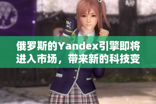 俄罗斯的Yandex引擎即将进入市场，带来新的科技变革与发展机遇