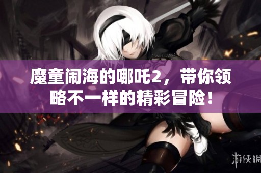 魔童闹海的哪吒2，带你领略不一样的精彩冒险！