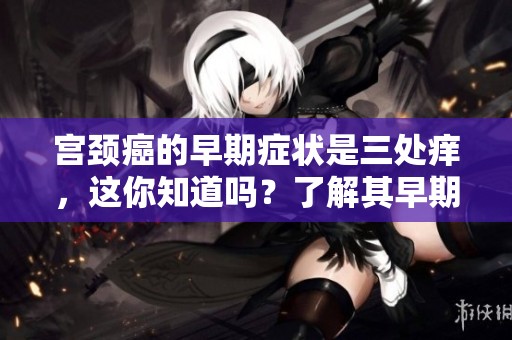 宫颈癌的早期症状是三处痒，这你知道吗？了解其早期的重要性。