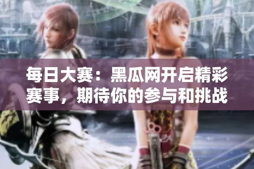 每日大赛：黑瓜网开启精彩赛事，期待你的参与和挑战！