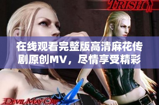 在线观看完整版高清麻花传剧原创MV，尽情享受精彩必看的内容