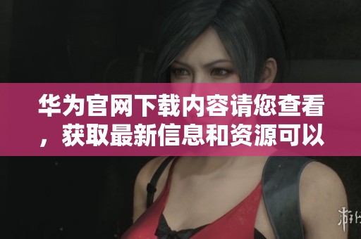 华为官网下载内容请您查看，获取最新信息和资源可以前往官方网站。