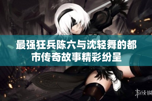 最强狂兵陈六与沈轻舞的都市传奇故事精彩纷呈