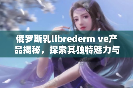 俄罗斯乳librederm ve产品揭秘，探索其独特魅力与派对风格