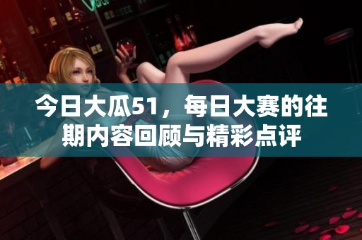 今日大瓜51，每日大赛的往期内容回顾与精彩点评