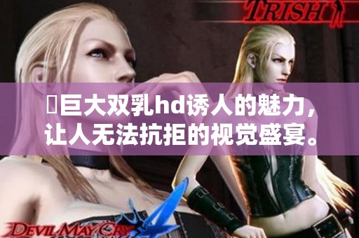巜巨大双乳hd诱人的魅力，让人无法抗拒的视觉盛宴。