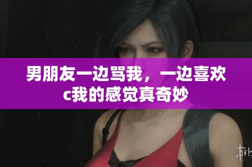 男朋友一边骂我，一边喜欢c我的感觉真奇妙
