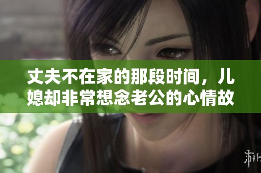 丈夫不在家的那段时间，儿媳却非常想念老公的心情故事