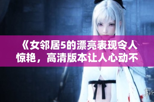 《女邻居5的漂亮表现令人惊艳，高清版本让人心动不已》