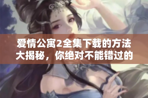 爱情公寓2全集下载的方法大揭秘，你绝对不能错过的精彩内容！