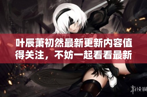 叶辰萧初然最新更新内容值得关注，不妨一起看看最新的发展动态吧