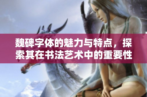 魏碑字体的魅力与特点，探索其在书法艺术中的重要性和影响力