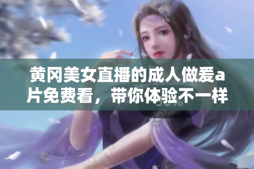 黄冈美女直播的**做爰**免费看，带你体验不一样的视觉盛宴
