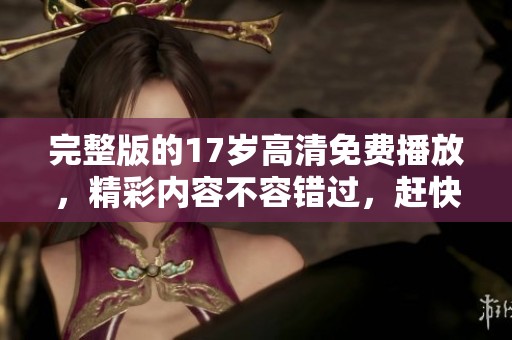 完整版的17岁高清免费播放，精彩内容不容错过，赶快来观看吧！