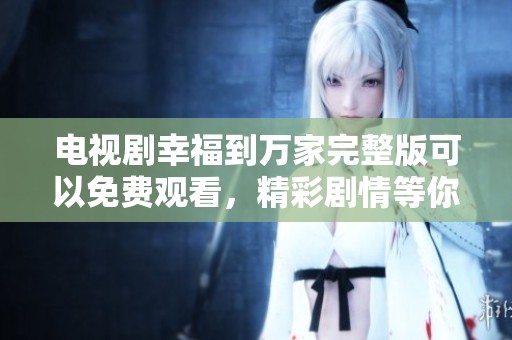 电视剧幸福到万家完整版可以免费观看，精彩剧情等你来体验！
