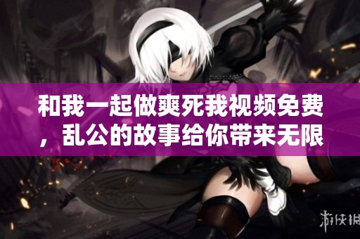 和我一起做爽死我视频免费，乱公的故事给你带来无限惊喜