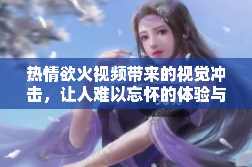 热情欲火视频带来的视觉冲击，让人难以忘怀的体验与感受
