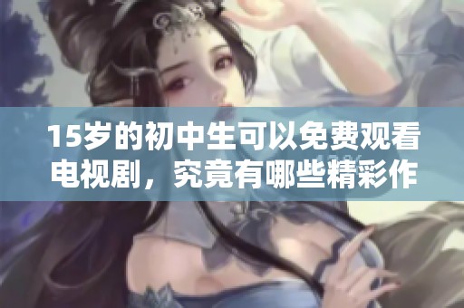 15岁的初中生可以免费观看电视剧，究竟有哪些精彩作品值得关注呢