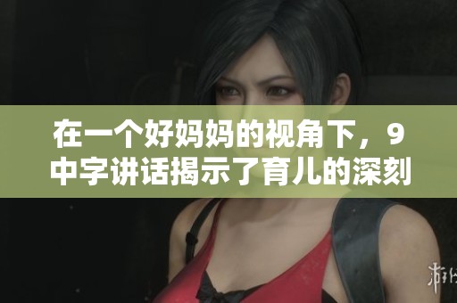 在一个好妈妈的视角下，9中字讲话揭示了育儿的深刻道理
